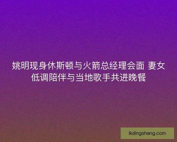 姚明现身休斯顿与火箭总经理会面 妻女低调陪伴与当地歌手共进晚餐