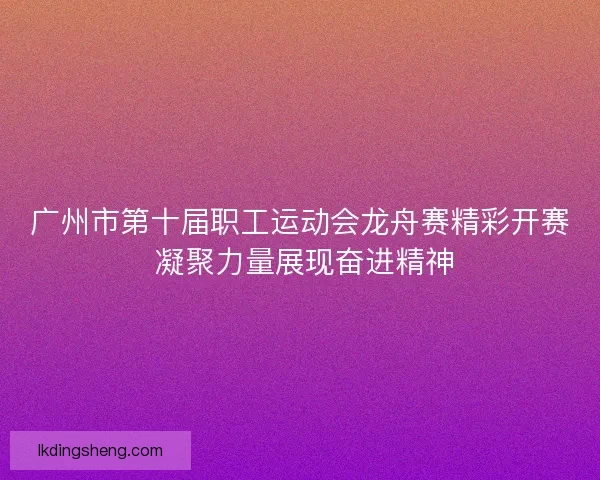 广州市第十届职工运动会龙舟赛精彩开赛 凝聚力量展现奋进精神