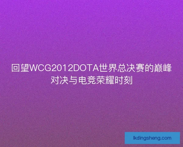 回望WCG2012DOTA世界总决赛的巅峰对决与电竞荣耀时刻
