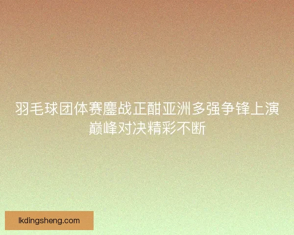 羽毛球团体赛鏖战正酣亚洲多强争锋上演巅峰对决精彩不断
