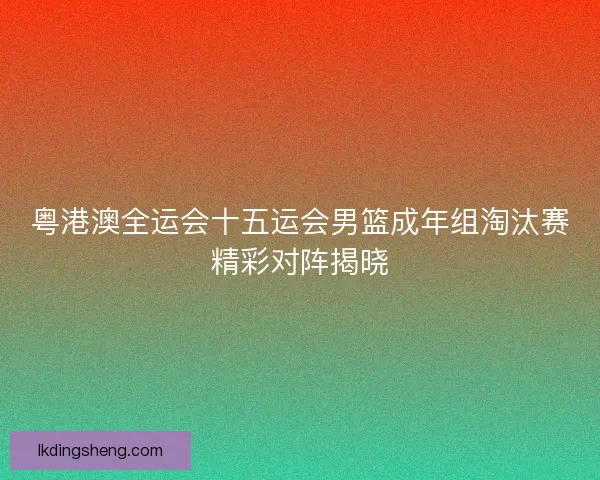 粤港澳全运会十五运会男篮成年组淘汰赛精彩对阵揭晓