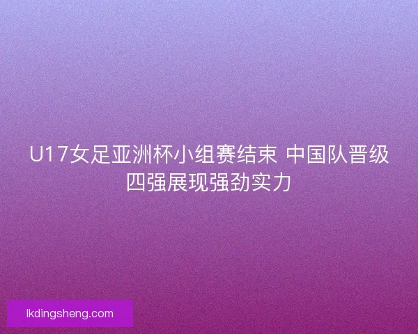 U17女足亚洲杯小组赛结束 中国队晋级四强展现强劲实力