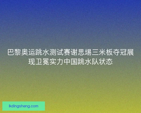 巴黎奥运跳水测试赛谢思埸三米板夺冠展现卫冕实力中国跳水队状态