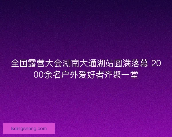 全国露营大会湖南大通湖站圆满落幕 2000余名户外爱好者齐聚一堂